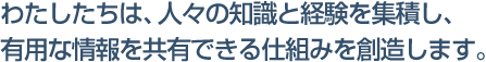 わたしたちは、人々の知識と経験を集積し有用な情報を共有できる仕組みを創造します。